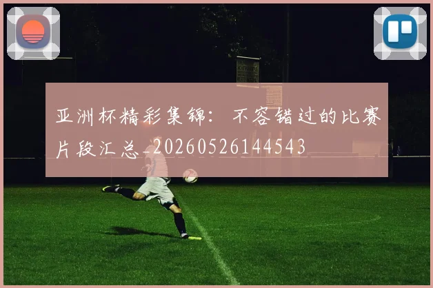 亚洲杯精彩集锦：不容错过的比赛片段汇总_20260526144543