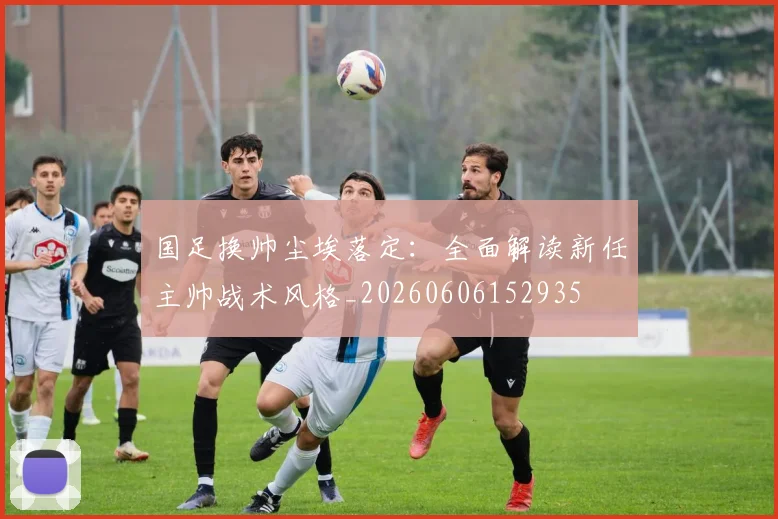 国足换帅尘埃落定:全面解读新任主帅战术风格_20260606152935