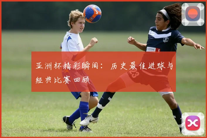 亚洲杯精彩瞬间:历史最佳进球与经典比赛回顾
