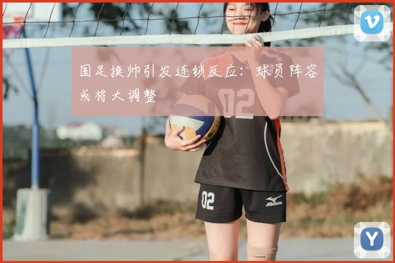 国足换帅引发连锁反应：球员阵容或将大调整