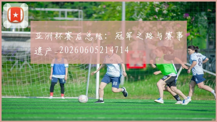 亚洲杯赛后总结：冠军之路与赛事遗产_20260605214714