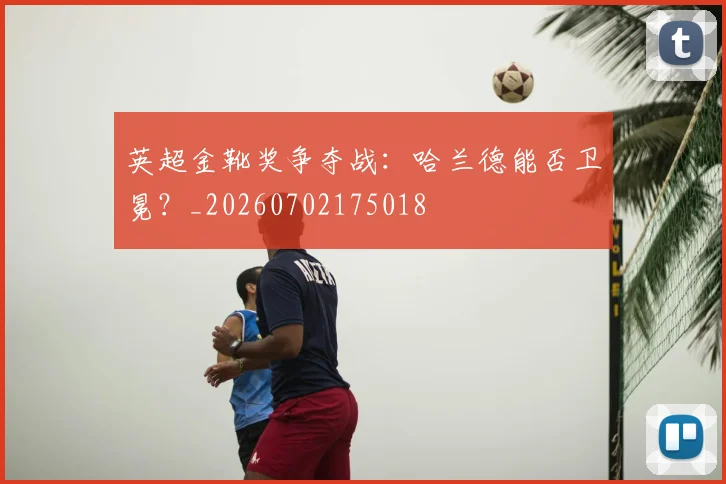 英超金靴奖争夺战：哈兰德能否卫冕？_20260702175018