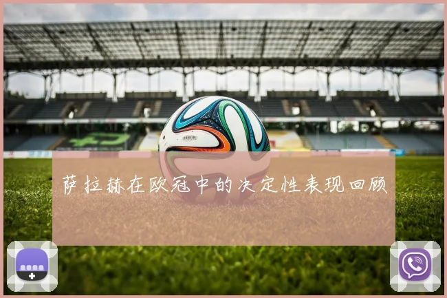 萨拉赫在欧冠中的决定性表现回顾