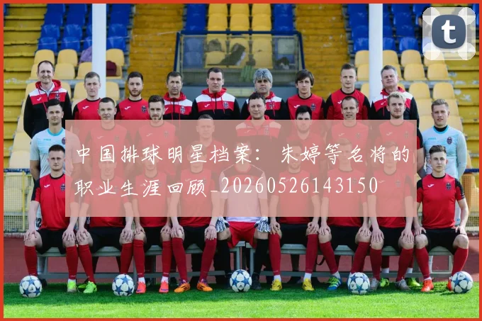 中国排球明星档案：朱婷等名将的职业生涯回顾_20260526143150