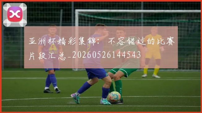 亚洲杯精彩集锦：不容错过的比赛片段汇总_20260526144543